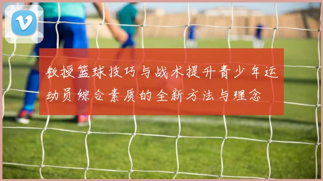 教授篮球技巧与战术提升青少年运动员综合素质的全新方法与理念