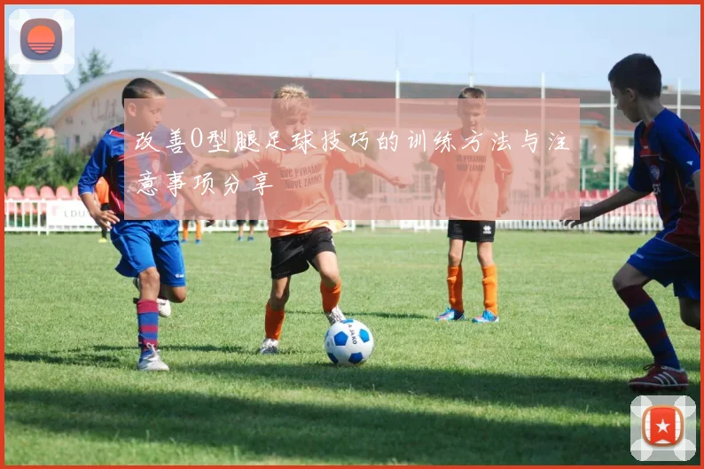改善O型腿足球技巧的训练方法与注意事项分享