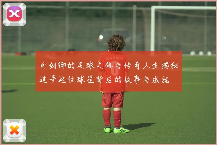 毛剑卿的足球之路与传奇人生揭秘追寻这位球星背后的故事与成就